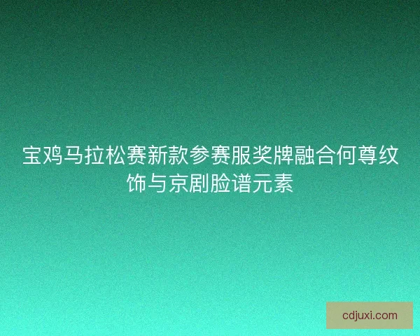 宝鸡马拉松赛新款参赛服奖牌融合何尊纹饰与京剧脸谱元素