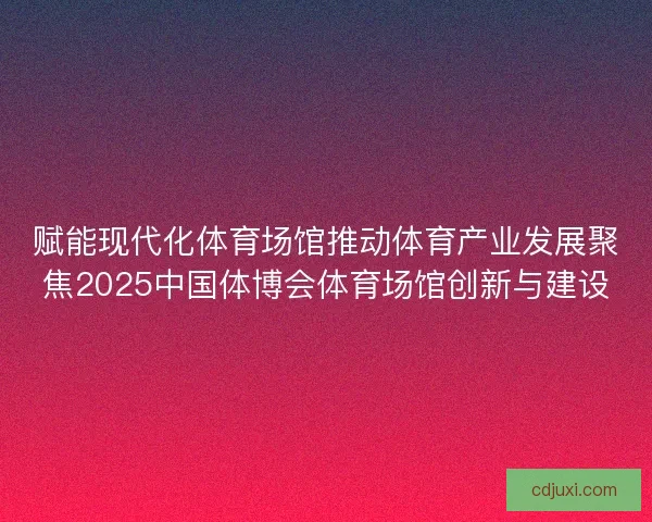 赋能现代化体育场馆推动体育产业发展聚焦2025中国体博会体育场馆创新与建设