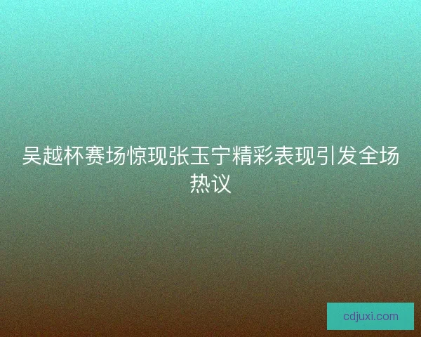 吴越杯赛场惊现张玉宁精彩表现引发全场热议