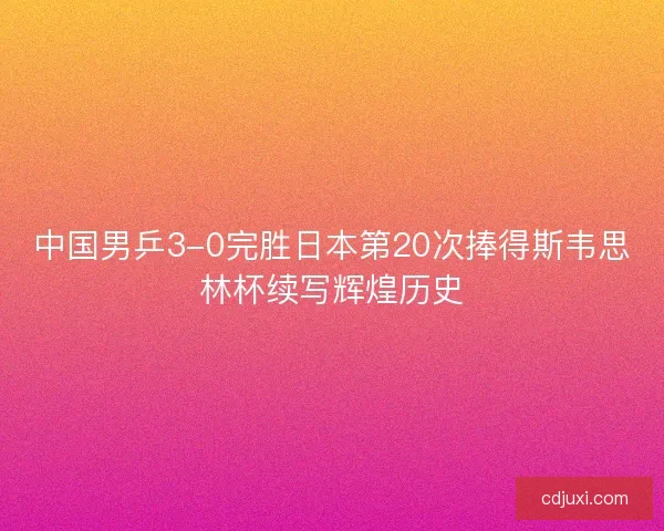 中国男乒3-0完胜日本第20次捧得斯韦思林杯续写辉煌历史