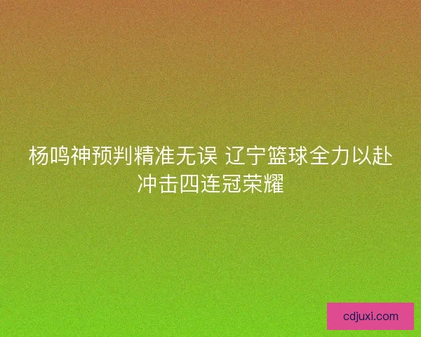 杨鸣神预判精准无误 辽宁篮球全力以赴冲击四连冠荣耀