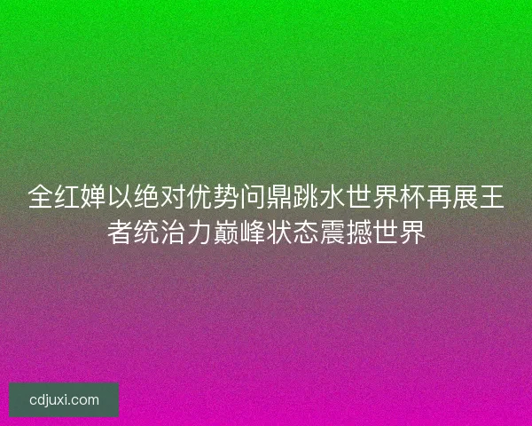 全红婵以绝对优势问鼎跳水世界杯再展王者统治力巅峰状态震撼世界